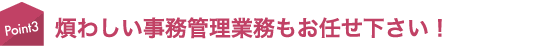 煩わしい事務管理業務もお任せ下さい！